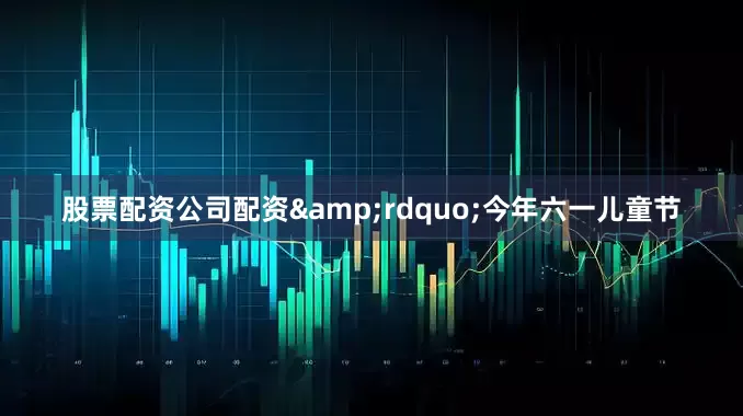 股票配资公司配资&rdquo;今年六一儿童节