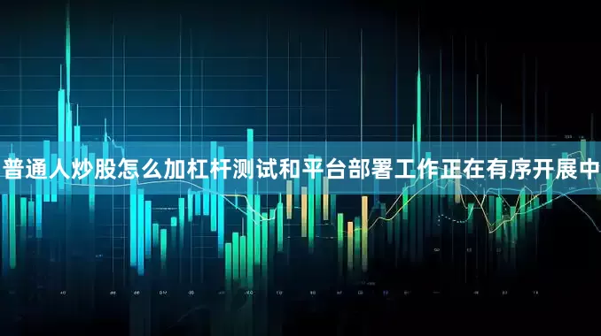 普通人炒股怎么加杠杆测试和平台部署工作正在有序开展中
