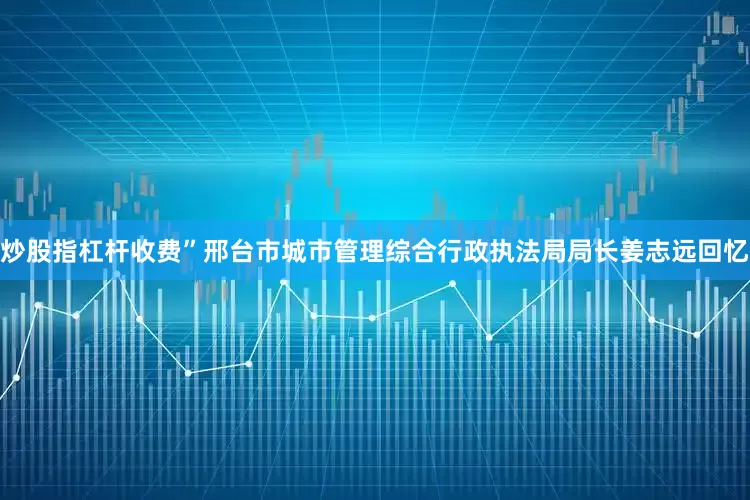 炒股指杠杆收费”邢台市城市管理综合行政执法局局长姜志远回忆