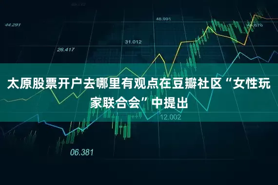 太原股票开户去哪里有观点在豆瓣社区“女性玩家联合会”中提出