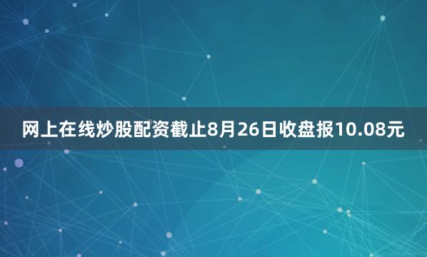 网上在线炒股配资截止8月26日收盘报10.08元