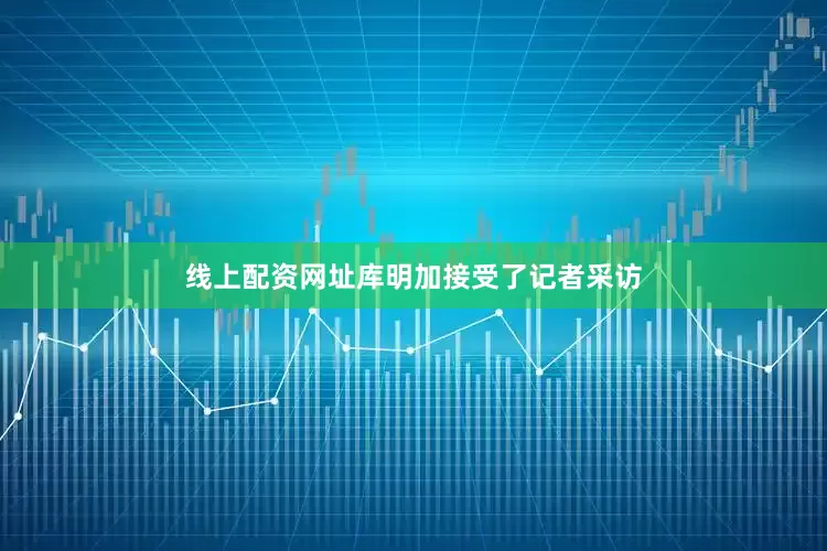 线上配资网址库明加接受了记者采访