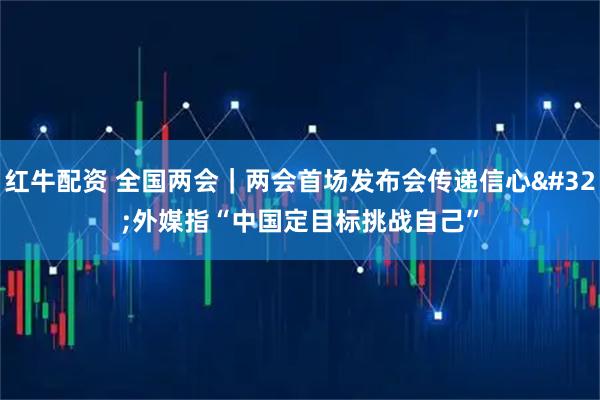 红牛配资 全国两会｜两会首场发布会传递信心 外媒指“中国定目标挑战自己”