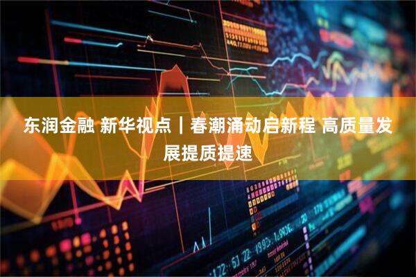 东润金融 新华视点｜春潮涌动启新程 高质量发展提质提速