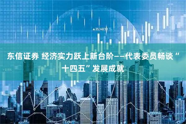 东信证券 经济实力跃上新台阶——代表委员畅谈“十四五”发展成就
