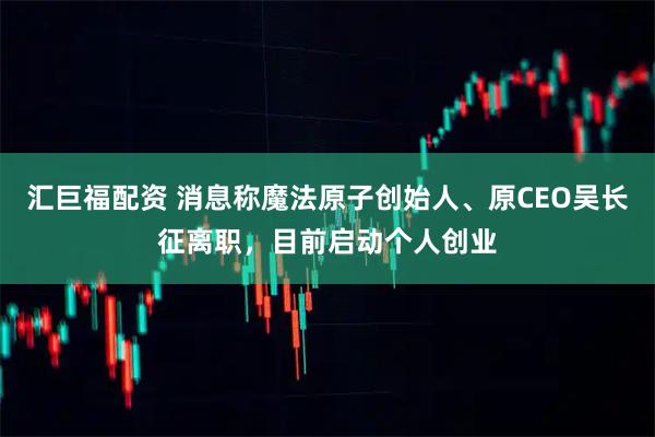 汇巨福配资 消息称魔法原子创始人、原CEO吴长征离职，目前启动个人创业