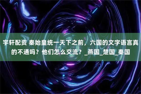 宇轩配资 秦始皇统一天下之前,六国的文字语言真的不通吗?他们怎么交流?_燕国_楚国_秦国