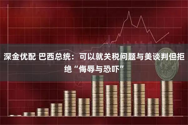 深金优配 巴西总统：可以就关税问题与美谈判但拒绝“侮辱与恐吓”