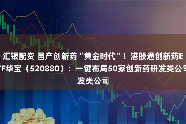 汇银配资 国产创新药“黄金时代”！港股通创新药ETF华宝（520880）：一键布局50家创新药研发类公司