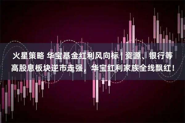 火星策略 华宝基金红利风向标 | 资源、银行等高股息板块逆市走强，华宝红利家族全线飘红！