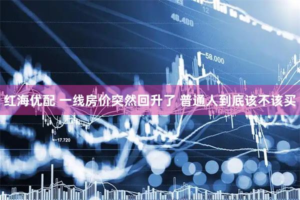 红海优配 一线房价突然回升了 普通人到底该不该买