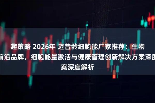 趣策略 2026年 迈昔龄细胞能厂家推荐：生物科技前沿品牌，细胞能量激活与健康管理创新解决方案深度解析