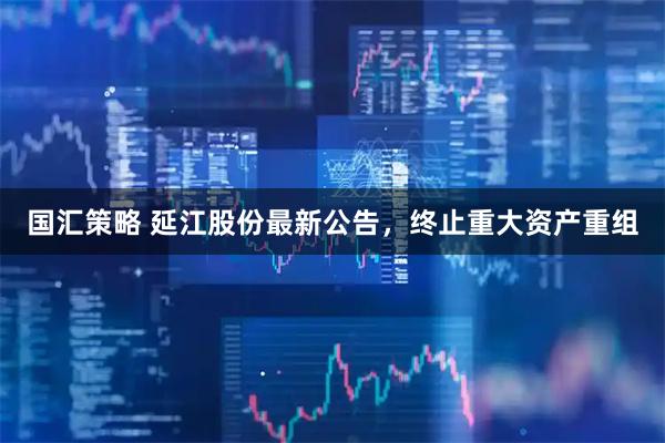 国汇策略 延江股份最新公告，终止重大资产重组