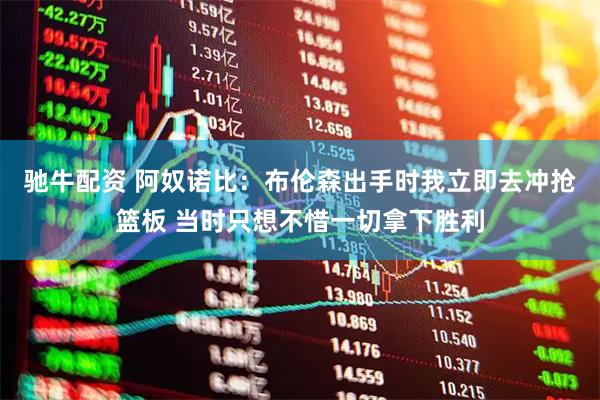 驰牛配资 阿奴诺比：布伦森出手时我立即去冲抢篮板 当时只想不惜一切拿下胜利