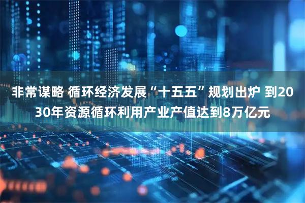 非常谋略 循环经济发展“十五五”规划出炉 到2030年资源循环利用产业产值达到8万亿元