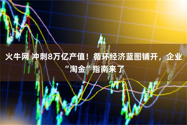 火牛网 冲刺8万亿产值！循环经济蓝图铺开，企业“淘金”指南来了