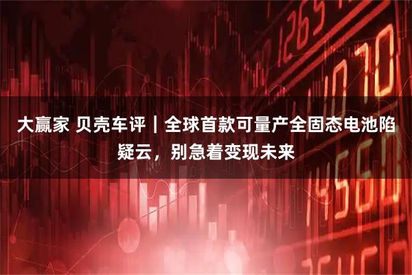 大赢家 贝壳车评｜全球首款可量产全固态电池陷疑云，别急着变现未来