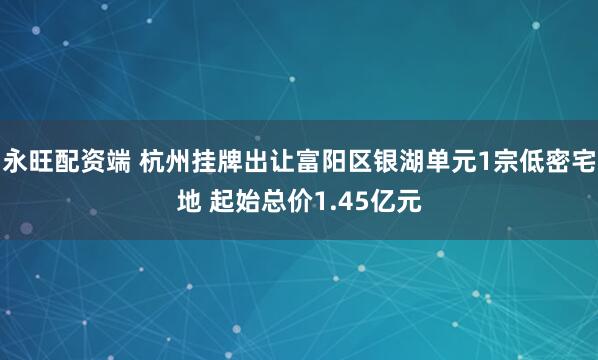 永旺配资端 杭州挂牌出让富阳区银湖单元1宗低密宅地 起始总价1.45亿元