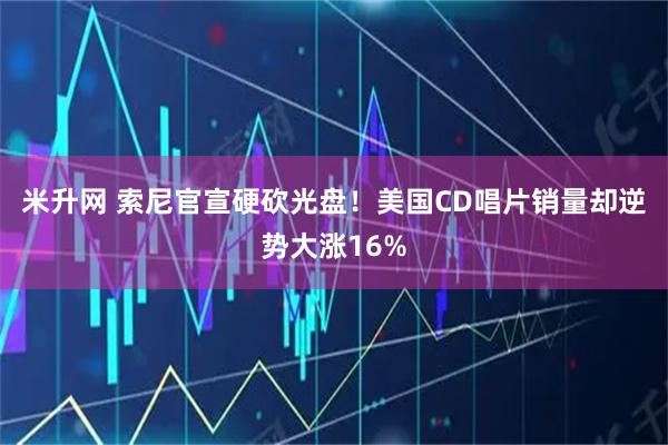 米升网 索尼官宣硬砍光盘！美国CD唱片销量却逆势大涨16%