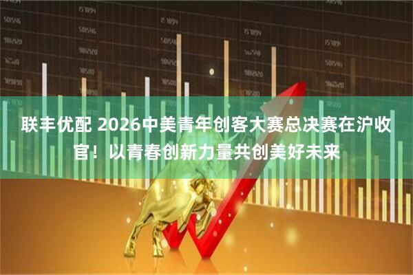 联丰优配 2026中美青年创客大赛总决赛在沪收官!以青春创新力量共创美好未来
