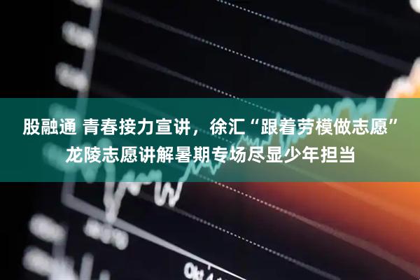 股融通 青春接力宣讲,徐汇“跟着劳模做志愿”龙陵志愿讲解暑期专场尽显少年担当