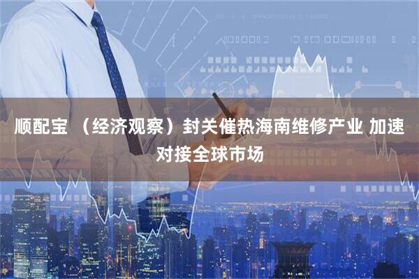 顺配宝 （经济观察）封关催热海南维修产业 加速对接全球市场