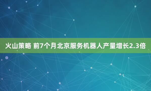 火山策略 前7个月北京服务机器人产量增长2.3倍