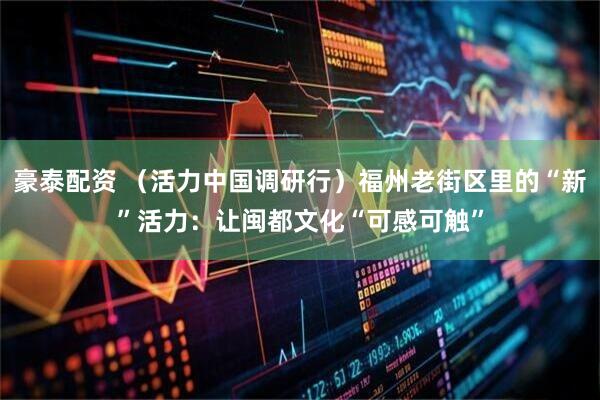豪泰配资 （活力中国调研行）福州老街区里的“新”活力：让闽都文化“可感可触”