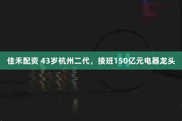 佳禾配资 43岁杭州二代，接班150亿元电器龙头