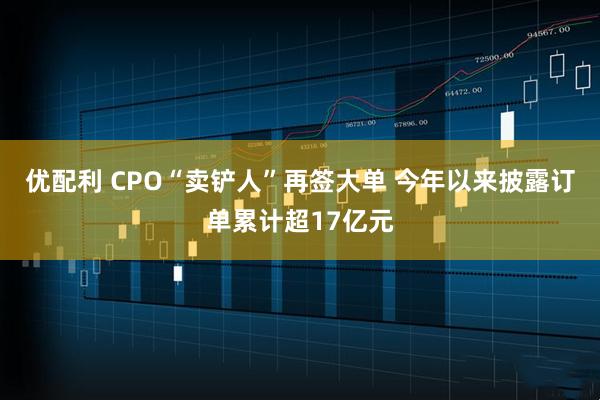 优配利 CPO“卖铲人”再签大单 今年以来披露订单累计超17亿元