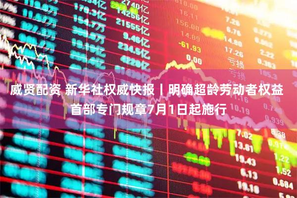 威贤配资 新华社权威快报丨明确超龄劳动者权益 首部专门规章7月1日起施行
